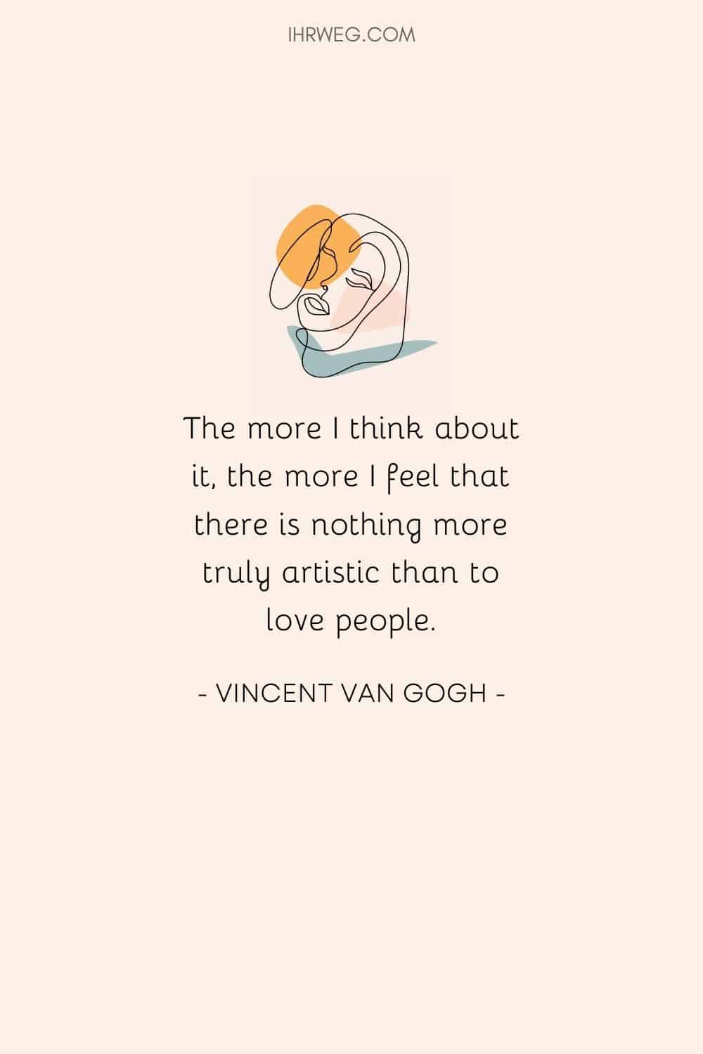 The more I think about it, the more I feel that there is nothing more truly artistic than to love people.